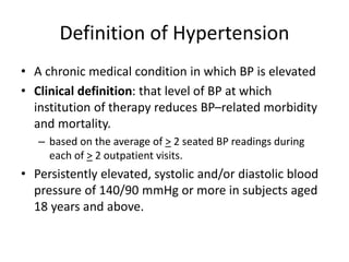 Definition of Hypertension
• A chronic medical condition in which BP is elevated
• Clinical definition: that level of BP at which
institution of therapy reduces BP–related morbidity
and mortality.
– based on the average of > 2 seated BP readings during
each of > 2 outpatient visits.
• Persistently elevated, systolic and/or diastolic blood
pressure of 140/90 mmHg or more in subjects aged
18 years and above.
 