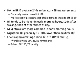 • Home BP & average 24-h ambulatory BP measurements
– Generally lower than clinic BP.
– More reliably predict target organ damage than do office BP
• BP tends to be higher in early morning hours, soon after
waking, than at other times of day.
• MI & stroke are more common in early morning hours.
• Nighttime BP generally 10–20% lower than daytime BP
• Levels approximating a clinic BP of 140/90 mmHg
– Average awake BP 135/85 mmHg and
– Asleep BP 120/75 mmHg
 