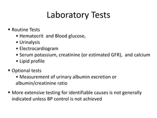 Laboratory Tests
▪ Routine Tests
• Hematocrit and Blood glucose,
• Urinalysis
• Electrocardiogram
• Serum potassium, creatinine (or estimated GFR), and calcium
• Lipid profile
▪ Optional tests
• Measurement of urinary albumin excretion or
albumin/creatinine ratio
▪ More extensive testing for identifiable causes is not generally
indicated unless BP control is not achieved
 