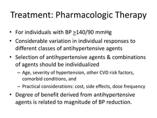Treatment: Pharmacologic Therapy
• For individuals with BP >140/90 mmHg
• Considerable variation in individual responses to
different classes of antihypertensive agents
• Selection of antihypertensive agents & combinations
of agents should be individualized
– Age, severity of hypertension, other CVD risk factors,
comorbid conditions, and
– Practical considerations: cost, side effects, dose frequency
• Degree of benefit derived from antihypertensive
agents is related to magnitude of BP reduction.
 