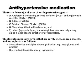 Antihypertensive medication
There are five major classes of antihypertensive agents:
– A, Angiotensin Converting Enzyme Inhibitors (ACEIs) and Angiotensin
receptor blockers (ARBs);
– B, β-blockers (BBs);
– C, Calcium Channel Blockers (CCBs);
– D, Thiazide or thiazide-like diuretics; and
– Z, others (sympatholytics, α adrenergic blockers, centrally acting
alpha 2- agonists and direct arterial vasodilators.
This last class contains agents that are rarely used, or are obsolete,
and examples are as follows:
– Sympatholytics and alpha adrenergic blockers e.g. methyldopa and
prazocin
– Direct arterial vasodilators e.g. hydralazine
 