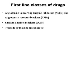First line classes of drugs
• Angiotensin Converting Enzyme Inhibitors (ACEIs) and
Angiotensin receptor blockers (ARBs)
• Calcium Channel Blockers (CCBs)
• Thiazide or thiazide-like diuretic
 
