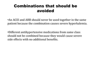 Combinations that should be
avoided
•An ACEI and ARB should never be used together in the same
patient because the combination causes severe hyperkalemia.
•Different antihypertensive medications from same class
should not be combined because they would cause severe
side effects with no additional benefits.
 