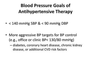 Blood Pressure Goals of
Antihypertensive Therapy
• < 140 mmHg SBP & < 90 mmHg DBP
• More aggressive BP targets for BP control
(e.g., office or clinic BP< 130/80 mmHg)
– diabetes, coronary heart disease, chronic kidney
disease, or additional CVD risk factors
 