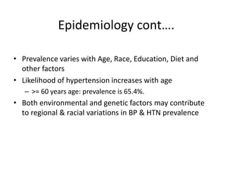 • Prevalence varies with Age, Race, Education, Diet and
other factors
• Likelihood of hypertension increases with age
– >= 60 years age: prevalence is 65.4%.
• Both environmental and genetic factors may contribute
to regional & racial variations in BP & HTN prevalence
Epidemiology cont….
 