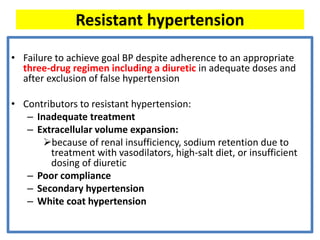 Resistant hypertension
• Failure to achieve goal BP despite adherence to an appropriate
three-drug regimen including a diuretic in adequate doses and
after exclusion of false hypertension
• Contributors to resistant hypertension:
– Inadequate treatment
– Extracellular volume expansion:
➢because of renal insufficiency, sodium retention due to
treatment with vasodilators, high-salt diet, or insufficient
dosing of diuretic
– Poor compliance
– Secondary hypertension
– White coat hypertension
 