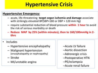 Hypertensive Crisis
Hypertensive Emergency:
– acute, life-threatening target organ ischemia and damage associate
with strikingly elevated BP(SBP>180 or DBP > 120 mm Hg)
– require substantial reduction of blood pressure within 1 hour to avoid
the risk of serious morbidity or death
– Reduce MAP by 25% (within minutes), then to 160/100mmHg in 2-
6hrs
• Includes
– Hypertensive encephalopathy
– Malignant hypertension
(encephalopathy or nephropathy)
– Stroke
– MI/unstable angina
–Acute LV failure
–Aortic dissection
–Adrenergic crisis
–Postoperative HTN
–PE/eclampsia
–Acute renal failure
 