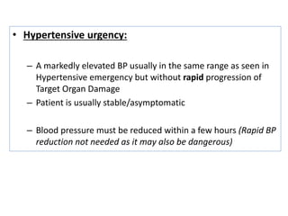 • Hypertensive urgency:
– A markedly elevated BP usually in the same range as seen in
Hypertensive emergency but without rapid progression of
Target Organ Damage
– Patient is usually stable/asymptomatic
– Blood pressure must be reduced within a few hours (Rapid BP
reduction not needed as it may also be dangerous)
 