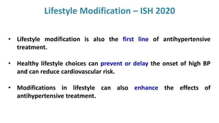 • Lifestyle modification is also the first line of antihypertensive
treatment.
• Healthy lifestyle choices can prevent or delay the onset of high BP
and can reduce cardiovascular risk.
• Modifications in lifestyle can also enhance the effects of
antihypertensive treatment.
Lifestyle Modification – ISH 2020
 