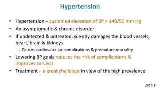 • Hypertension – sustained elevation of BP > 140/90 mm Hg
• An asymptomatic & chronic disorder
• If undetected & untreated, silently damages the blood vessels,
heart, brain & kidneys
– Causes cardiovascular complications & premature mortality
• Lowering BP goals reduces the risk of complications &
improves survival
• Treatment – a great challenge in view of the high prevalence
JNC 7, 8
Hypertension
 