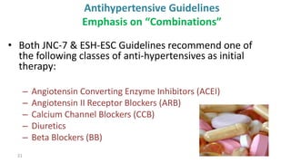 21
Antihypertensive Guidelines
Emphasis on “Combinations”
• Both JNC-7 & ESH-ESC Guidelines recommend one of
the following classes of anti-hypertensives as initial
therapy:
– Angiotensin Converting Enzyme Inhibitors (ACEI)
– Angiotensin II Receptor Blockers (ARB)
– Calcium Channel Blockers (CCB)
– Diuretics
– Beta Blockers (BB)
 
