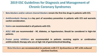 2019 ESC Guidelines for Diagnosis and Management of
Chronic Coronary Syndromes
• Beta-blockers and/or calcium channel blockers remain the first-line drugs in patients with CCS.
• Antithrombotic therapy is a key part of secondary prevention in patients with CCS and warrants
careful consideration.
• Statins are recommended in all patients with CCS.
• ACEi/ ARB are recommended - HF, diabetes, or hypertension; Should be considered in high-risk
patients.
• Proton pump inhibitors are recommended in patients receiving aspirin or combination
antithrombotic therapy who are at high risk of gastrointestinal bleeding.
Beta-blockers are recommended in patients with LV dysfunction or HF with reduced
ejection fraction.
 