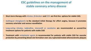 ESC guidelines on the management of
stable coronary artery disease
• Short-term therapy with nitrates, β-blockers and CCB are first-line options for stable CAD.
• Sublingual nitroglycerin is the standard initial therapy for effort angina, because it promotes
coronary arteriolar and venous vasodilation
• Long-acting nitrates, ivabradine, nicorandil or ranolazine are recommended as second-line
treatment options for patients with stable CAD
• Treatment with antiplatelet agents is recommended for patients with stable CAD for vascular
protection by preventing blood clot formation over any ruptured/eroded atherosclerotic plaques
 