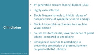 Cilnidipine
• 4th generation calcium channel blocker (CCB)
• Highly vaso-selective
• Blocks N-type channels to inhibit release of
norepinephrine at sympathetic nerve endings
• Blocks L-type calcium channels to stimulate
vessel dilation
• Causes less tachycardia, lower incidence of pedal
edema compared to amlodipine
• Cilnidipine is superior to amlodipine in
preventing progression of proteinuria when
coupled with RAS inhibitor
Takahara A. Cardiovascular Therapeutics. 2009. 27: 124-139.
 