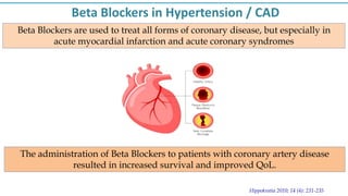 Beta Blockers are used to treat all forms of coronary disease, but especially in
acute myocardial infarction and acute coronary syndromes
Beta Blockers in Hypertension / CAD
Hippokratia 2010; 14 (4): 231-235
The administration of Beta Blockers to patients with coronary artery disease
resulted in increased survival and improved QoL.
 