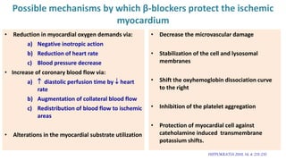 Possible mechanisms by which β-blockers protect the ischemic
myocardium
• Reduction in myocardial oxygen demands via:
a) Negative inotropic action
b) Reduction of heart rate
c) Blood pressure decrease
• Increase of coronary blood flow via:
a)  diastolic perfusion time by  heart
rate
b) Augmentation of collateral blood flow
c) Redistribution of blood flow to ischemic
areas
• Alterations in the myocardial substrate utilization
HIPPOKRATIA 2010, 14, 4: 231-235
• Decrease the microvascular damage
• Stabilization of the cell and lysosomal
membranes
• Shift the oxyhemoglobin dissociation curve
to the right
• Inhibition of the platelet aggregation
• Protection of myocardial cell against
cateholamine induced transmembrane
potassium shifts.
 