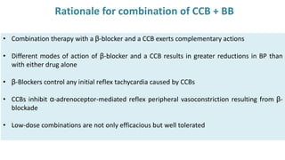 • Combination therapy with a β-blocker and a CCB exerts complementary actions
• Different modes of action of β-blocker and a CCB results in greater reductions in BP than
with either drug alone
• β-Blockers control any initial reflex tachycardia caused by CCBs
• CCBs inhibit α-adrenoceptor-mediated reflex peripheral vasoconstriction resulting from β-
blockade
• Low-dose combinations are not only efficacious but well tolerated
Rationale for combination of CCB + BB
 