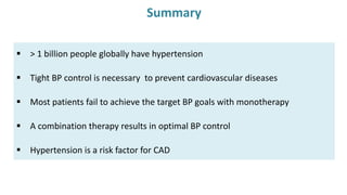 Summary
 > 1 billion people globally have hypertension
 Tight BP control is necessary to prevent cardiovascular diseases
 Most patients fail to achieve the target BP goals with monotherapy
 A combination therapy results in optimal BP control
 Hypertension is a risk factor for CAD
 