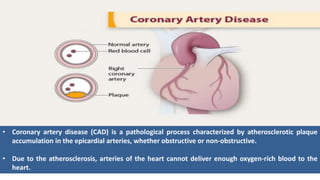 • Coronary artery disease (CAD) is a pathological process characterized by atherosclerotic plaque
accumulation in the epicardial arteries, whether obstructive or non-obstructive.
• Due to the atherosclerosis, arteries of the heart cannot deliver enough oxygen-rich blood to the
heart.
 