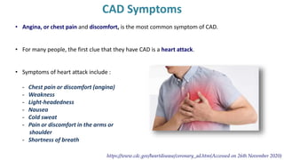 CAD Symptoms
• Angina, or chest pain and discomfort, is the most common symptom of CAD.
• For many people, the first clue that they have CAD is a heart attack.
• Symptoms of heart attack include :
- Chest pain or discomfort (angina)
- Weakness
- Light-headedness
- Nausea
- Cold sweat
- Pain or discomfort in the arms or
shoulder
- Shortness of breath
https://www.cdc.gov/heartdisease/coronary_ad.htm(Accessed on 26th November 2020)
 