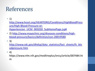 References
• 1)
http://www.heart.org/HEARTORG/Conditions/HighBloodPress
ure/High-Blood-Pressure-or-
Hypertension_UCM_002020_SubHomePage.jsp#
• 2) http://www.mayoclinic.org/diseases-conditions/high-
blood-pressure/basics/definition/con-20019580
• 3)
http://www.cdc.gov/dhdsp/data_statistics/fact_sheets/fs_blo
odpressure.htm
• 4)
https://www.nlm.nih.gov/medlineplus/ency/article/007484.ht
m
 