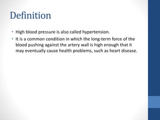 Definition
• High blood pressure is also called hypertension.
• It is a common condition in which the long-term force of the
blood pushing against the artery wall is high enough that it
may eventually cause health problems, such as heart disease.
 