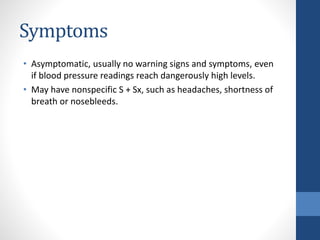 Symptoms
• Asymptomatic, usually no warning signs and symptoms, even
if blood pressure readings reach dangerously high levels.
• May have nonspecific S + Sx, such as headaches, shortness of
breath or nosebleeds.
 