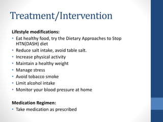 Treatment/Intervention
Lifestyle modifications:
• Eat healthy food, try the Dietary Approaches to Stop
HTN(DASH) diet
• Reduce salt intake, avoid table salt.
• Increase physical activity
• Maintain a healthy weight
• Manage stress
• Avoid tobacco smoke
• Limit alcohol intake
• Monitor your blood pressure at home
Medication Regimen:
• Take medication as prescribed
 