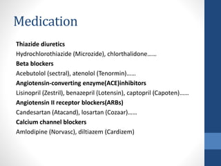 Medication
Thiazide diuretics
Hydrochlorothiazide (Microzide), chlorthalidone……
Beta blockers
Acebutolol (sectral), atenolol (Tenormin)……
Angiotensin-converting enzyme(ACE)inhibitors
Lisinopril (Zestril), benazepril (Lotensin), captopril (Capoten)……
Angiotensin II receptor blockers(ARBs)
Candesartan (Atacand), losartan (Cozaar)……
Calcium channel blockers
Amlodipine (Norvasc), diltiazem (Cardizem)
 