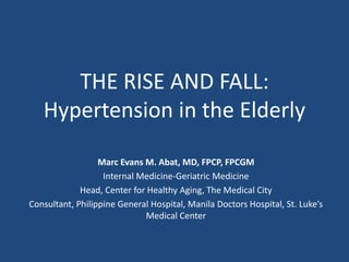 THE RISE AND FALL: 
Hypertension in the Elderly 
Marc Evans M. Abat, MD, FPCP, FPCGM 
Internal Medicine-Geriatric Medicine 
Head, Center for Healthy Aging, The Medical City 
Consultant, Philippine General Hospital, Manila Doctors Hospital, St. Luke’s 
Medical Center 
 