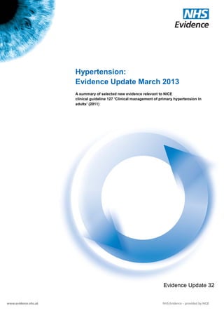Hypertension:
                      Evidence Update March 2013
                      A summary of selected new evidence relevant to NICE
                      clinical guideline 127 ‘Clinical management of primary hypertension in
                      adults’ (2011)




                                                                      Evidence Update 32

Evidence Update 32 – Hypertension (March 2013)                                      1
 