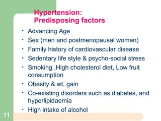 Hypertension:
Predisposing factors
• Advancing Age
• Sex (men and postmenopausal women)
• Family history of cardiovascular disease
• Sedentary life style & psycho-social stress
• Smoking ,High cholesterol diet, Low fruit
consumption
• Obesity & wt. gain
• Co-existing disorders such as diabetes, and
hyperlipidaemia
• High intake of alcohol
11
 