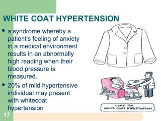 WHITE COAT HYPERTENSION
 a syndrome whereby a
patient's feeling of anxiety
in a medical environment
results in an abnormally
high reading when their
blood pressure is
measured.
 20% of mild hypertensive
individual may present
with whitecoat
hypertension
17
 