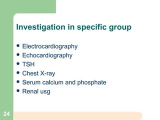 Investigation in specific group
 Electrocardiography
 Echocardiography
 TSH
 Chest X-ray
 Serum calcium and phosphate
 Renal usg
24
 