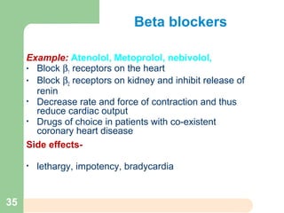 Beta blockers
Example: Atenolol, Metoprolol, nebivolol,
• Block β1 receptors on the heart
• Block β2 receptors on kidney and inhibit release of
renin
• Decrease rate and force of contraction and thus
reduce cardiac output
• Drugs of choice in patients with co-existent
coronary heart disease
Side effects-
• lethargy, impotency, bradycardia
35
 