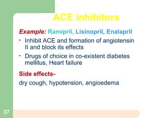 ACE inhibitors
Example: Ramipril, Lisinopril, Enalapril
• Inhibit ACE and formation of angiotensin
II and block its effects
• Drugs of choice in co-existent diabetes
mellitus, Heart failure
Side effects-
dry cough, hypotension, angioedema
37
 