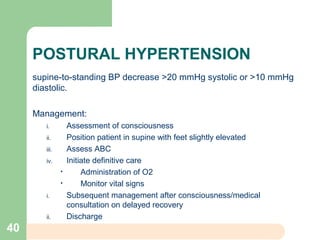 POSTURAL HYPERTENSION
supine-to-standing BP decrease >20 mmHg systolic or >10 mmHg
diastolic.
Management:
i. Assessment of consciousness
ii. Position patient in supine with feet slightly elevated
iii. Assess ABC
iv. Initiate definitive care
• Administration of O2
• Monitor vital signs
i. Subsequent management after consciousness/medical
consultation on delayed recovery
ii. Discharge
40
 