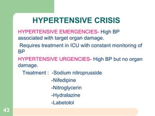 HYPERTENSIVE CRISIS
HYPERTENSIVE EMERGENCIES- High BP
associated with target organ damage.
Requires treatment in ICU with constant monitoring of
BP
HYPERTENSIVE URGENCIES- High BP but no organ
damage.
Treatment : -Sodium nitroprusside
-Nifedipine
-Nitroglycerin
-Hydralazine
-Labetolol
43
 