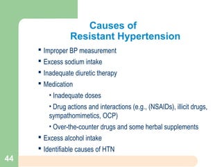 Causes of
Resistant Hypertension
 Improper BP measurement
 Excess sodium intake
 Inadequate diuretic therapy
 Medication
• Inadequate doses
• Drug actions and interactions (e.g., (NSAIDs), illicit drugs,
sympathomimetics, OCP)
• Over-the-counter drugs and some herbal supplements
 Excess alcohol intake
 Identifiable causes of HTN
44
 