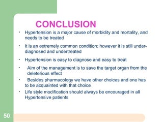 CONCLUSION
• Hypertension is a major cause of morbidity and mortality, and
needs to be treated
• It is an extremely common condition; however it is still under-
diagnosed and undertreated
• Hypertension is easy to diagnose and easy to treat
• Aim of the management is to save the target organ from the
deleterious effect
• Besides pharmacology we have other choices and one has
to be acquainted with that choice
• Life style modification should always be encouraged in all
Hypertensive patients
50
 