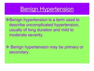 Benign Hypertension
Benign hypertension is a term used to
describe uncomplicated hypertension,
usually of long duration and mild to
moderate severity.
 Benign hypertension may be primary or
secondary.
 