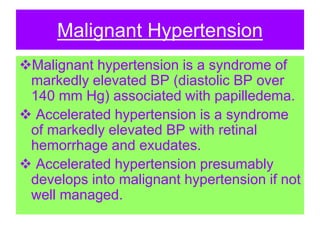 Malignant Hypertension
Malignant hypertension is a syndrome of
markedly elevated BP (diastolic BP over
140 mm Hg) associated with papilledema.
 Accelerated hypertension is a syndrome
of markedly elevated BP with retinal
hemorrhage and exudates.
 Accelerated hypertension presumably
develops into malignant hypertension if not
well managed.
 