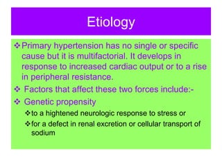 Etiology
Primary hypertension has no single or specific
cause but it is multifactorial. It develops in
response to increased cardiac output or to a rise
in peripheral resistance.
 Factors that affect these two forces include:-
 Genetic propensity
to a hightened neurologic response to stress or
for a defect in renal excretion or cellular transport of
sodium
 