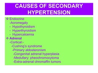 CAUSES OF SECONDARY
HYPERTENSION
 Endocrine
-Acromegaly
- Hypothyroidism
- Hyperthyroidism
- Hypercalcemia
 Adrenal
-Cortical:-
-Cushing’s syndrome
-Primary aldosteronism
-Congenital adrenal hyperplasia
-Medullary: pheochromocytoma
-Extra-adrenal chromaffin tumors
 