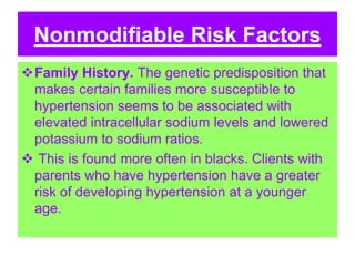 Nonmodifiable Risk Factors
Family History. The genetic predisposition that
makes certain families more susceptible to
hypertension seems to be associated with
elevated intracellular sodium levels and lowered
potassium to sodium ratios.
 This is found more often in blacks. Clients with
parents who have hypertension have a greater
risk of developing hypertension at a younger
age.
 