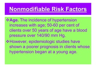 Nonmodifiable Risk Factors
Age. The incidence of hypertension
increases with age; 50-60 per cent of
clients over 50 years of age have a blood
pressure over 140/90 mm Hg.
However, epidemiologic studies have
shown a poorer prognosis in clients whose
hypertension began at a young age.
 