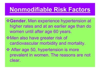 Nonmodifiable Risk Factors
Gender. Men experience hypertension at
higher rates and at an earlier age than do
women until after age 60 years.
Men also have greater risk of
cardiovascular morbidity and mortality.
 After age 50, hypertension is more
prevalent in women. The reasons are not
clear.
 