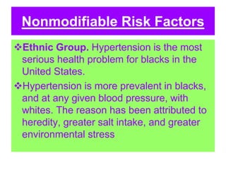 Nonmodifiable Risk Factors
Ethnic Group. Hypertension is the most
serious health problem for blacks in the
United States.
Hypertension is more prevalent in blacks,
and at any given blood pressure, with
whites. The reason has been attributed to
heredity, greater salt intake, and greater
environmental stress
 
