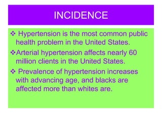 INCIDENCE
 Hypertension is the most common public
health problem in the United States.
Arterial hypertension affects nearly 60
million clients in the United States.
 Prevalence of hypertension increases
with advancing age, and blacks are
affected more than whites are.
 