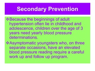 Secondary Prevention
Because the beginnings of adult
hypertension often lie in childhood and
adolescence, children over the age of 3
years need yearly blood pressure
determinations.
Asymptomatic youngsters who, on three
separate occasions, have an elevated
blood pressure reading require a careful
work up and follow up program.
 